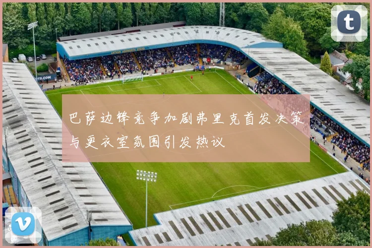 巴萨边锋竞争加剧弗里克首发决策与更衣室氛围引发热议